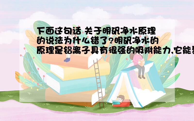 下面这句话 关于明矾净水原理的说法为什么错了?明矾净水的原理是铝离子具有很强的吸附能力,它能聚集水中的悬浮物并使之沉降