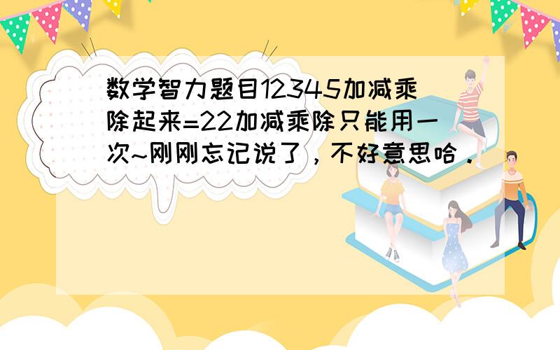 数学智力题目12345加减乘除起来=22加减乘除只能用一次~刚刚忘记说了，不好意思哈。