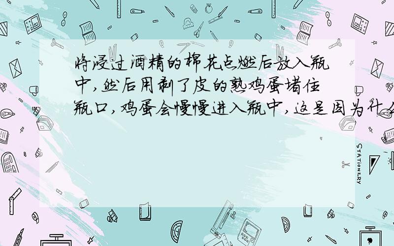 将浸过酒精的棉花点燃后放入瓶中,然后用剥了皮的熟鸡蛋堵住瓶口,鸡蛋会慢慢进入瓶中,这是因为什么?是因为棉花燃烧后会产生二氧化碳,儿二氧化碳的密度小于氧气的密度,外面的大气压把