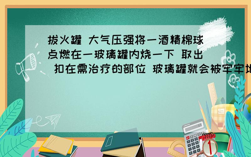 拔火罐 大气压强将一酒精棉球点燃在一玻璃罐内烧一下 取出 扣在需治疗的部位 玻璃罐就会被牢牢地粘在皮肤上 请你解释这种现象