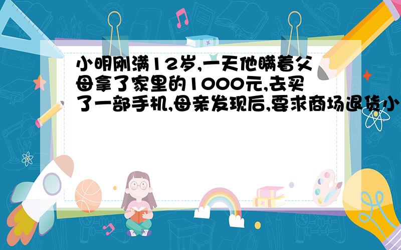 小明刚满12岁,一天他瞒着父母拿了家里的1000元,去买了一部手机,母亲发现后,要求商场退货小明刚满12岁,一a有效,因为行为与小明的年龄相适应,无需其母同意 B、无效,因为小明还未成年人.C、