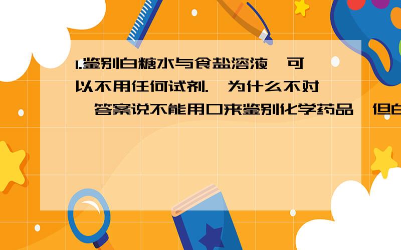 1.鉴别白糖水与食盐溶液,可以不用任何试剂.【为什么不对,答案说不能用口来鉴别化学药品,但白糖水与食盐溶液都对人体无害啊】2.标准状况下,22.4L任意比的氢气和氯气的混合气体中含有的