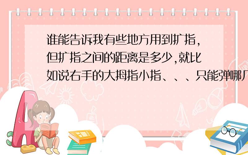 谁能告诉我有些地方用到扩指,但扩指之间的距离是多少,就比如说右手的大拇指小指、、、只能弹哪几个键,五根手指之间的距离是多少?