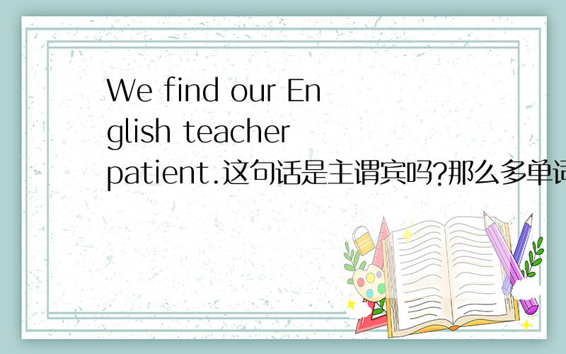 We find our English teacher patient.这句话是主谓宾吗?那么多单词根本不知道什么是主是谓是宾,