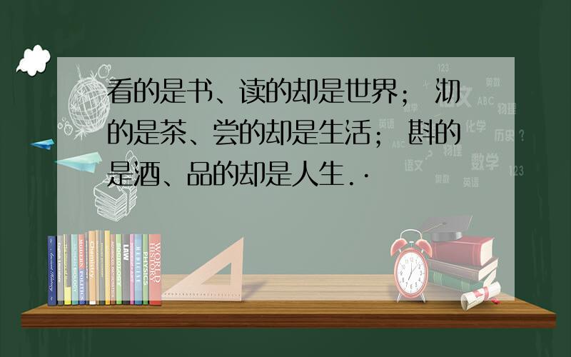 看的是书、读的却是世界； 沏的是茶、尝的却是生活； 斟的是酒、品的却是人生.·