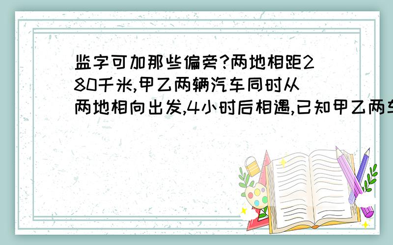 监字可加那些偏旁?两地相距280千米,甲乙两辆汽车同时从两地相向出发,4小时后相遇,已知甲乙两车的速度之比是4:3.甲乙两车每小时各行多少千米?