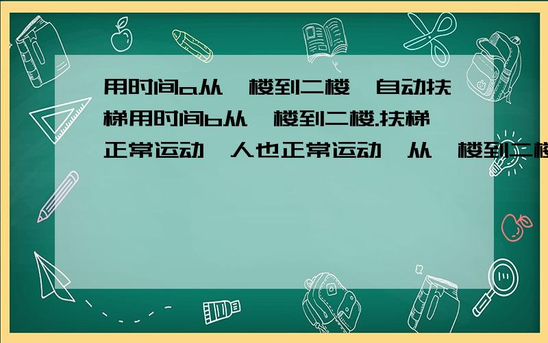 用时间a从一楼到二楼,自动扶梯用时间b从一楼到二楼.扶梯正常运动,人也正常运动,从一楼到二楼用时多少