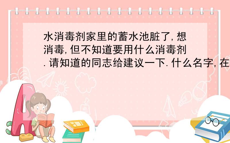 水消毒剂家里的蓄水池脏了,想消毒,但不知道要用什么消毒剂.请知道的同志给建议一下.什么名字,在什么地方可以买到等等.