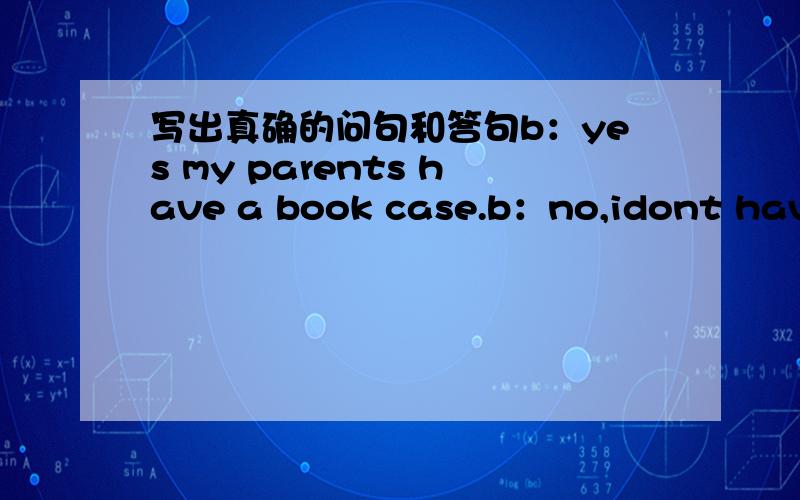 写出真确的问句和答句b：yes my parents have a book case.b：no,idont have a tape player.b：yue jim has a english chimese dictionary.b：bo,mary doesnt have a sofa5.a：does bob have a watch?b：yes6.a：do you have a bosketball?b：no7.a