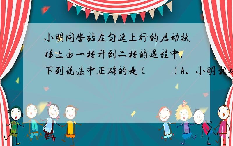 小明同学站在匀速上行的启动扶梯上由一楼升到二楼的过程中,下列说法中正确的是（　　）A、小明相对于地面是静止的B、小明的动能大小保持不变 C、小明的机械能总量保持不变 D、自动扶