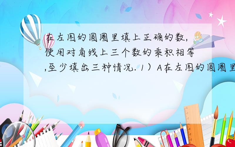 在左图的圆圈里填上正确的数,使用对角线上三个数的乘积相等,至少填出三种情况. 1）A在左图的圆圈里填上正确的数,使用对角线上三个数的乘积相等,至少填出三种情况.        1）A=    B=