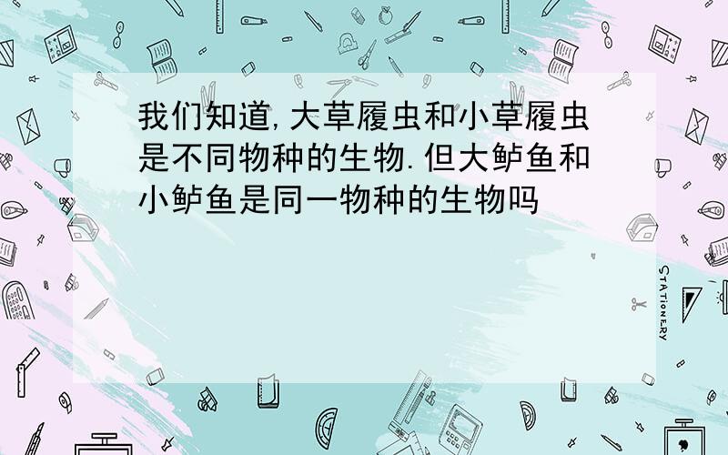 我们知道,大草履虫和小草履虫是不同物种的生物.但大鲈鱼和小鲈鱼是同一物种的生物吗