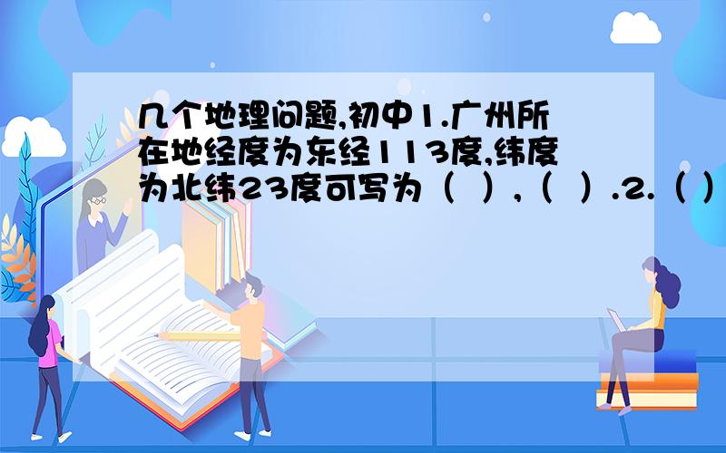 几个地理问题,初中1.广州所在地经度为东经113度,纬度为北纬23度可写为（  ）,（  ）.2.（ ）经线在中间,东经西经在两边.东京向(  )渐增大,西经向（  ）渐增大.最大度数（ ）度,与（  ）度经