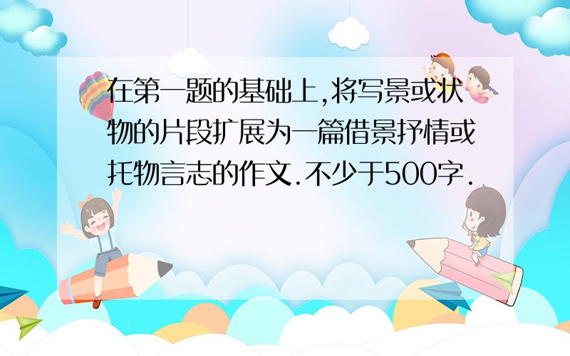 在第一题的基础上,将写景或状物的片段扩展为一篇借景抒情或托物言志的作文.不少于500字.