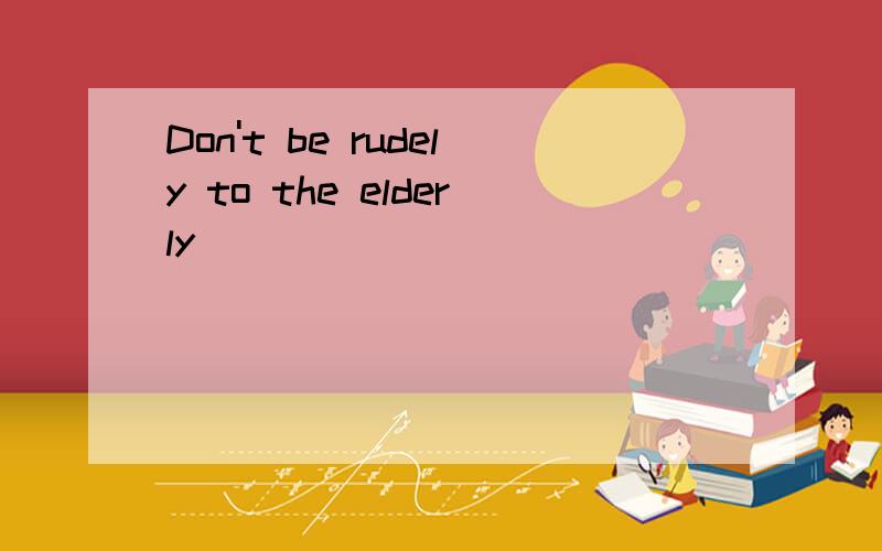 Don't be rudely to the elderly