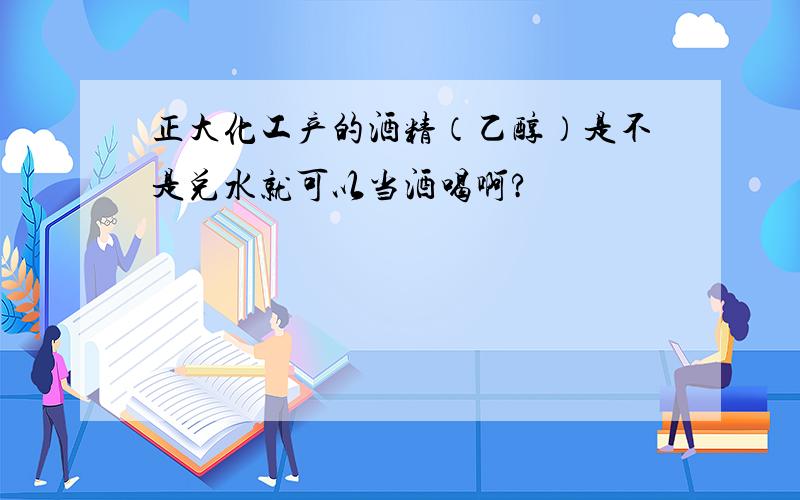 正大化工产的酒精（乙醇）是不是兑水就可以当酒喝啊?