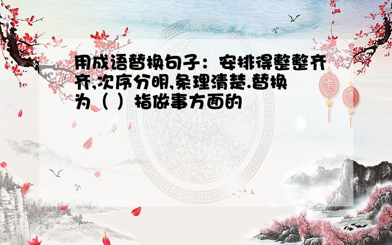 用成语替换句子：安排得整整齐齐,次序分明,条理清楚.替换为（ ）指做事方面的