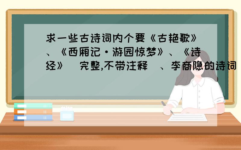 求一些古诗词内个要《古艳歌》、《西厢记·游园惊梦》、《诗经》（完整,不带注释）、李商隐的诗词（尽可能详尽,不带注释,不要重复）谢谢