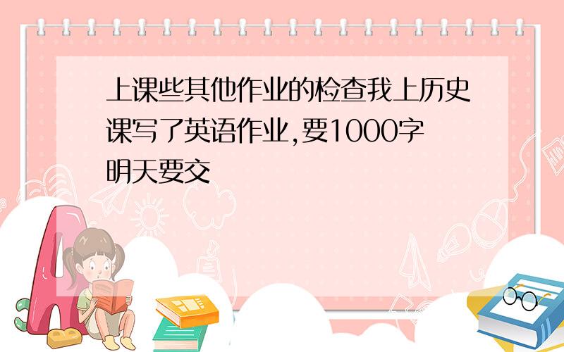 上课些其他作业的检查我上历史课写了英语作业,要1000字明天要交