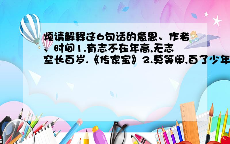 烦请解释这6句话的意思、作者、时间1.有志不在年高,无志空长百岁.《传家宝》2.莫等闲,百了少年头,空悲切!《满江红》3.少年易老学难成,一寸光阴不可轻.《偶成》4.天行健,君子以自强不息.