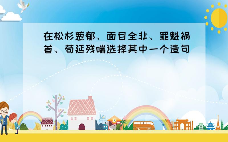 在松杉葱郁、面目全非、罪魁祸首、苟延残喘选择其中一个造句