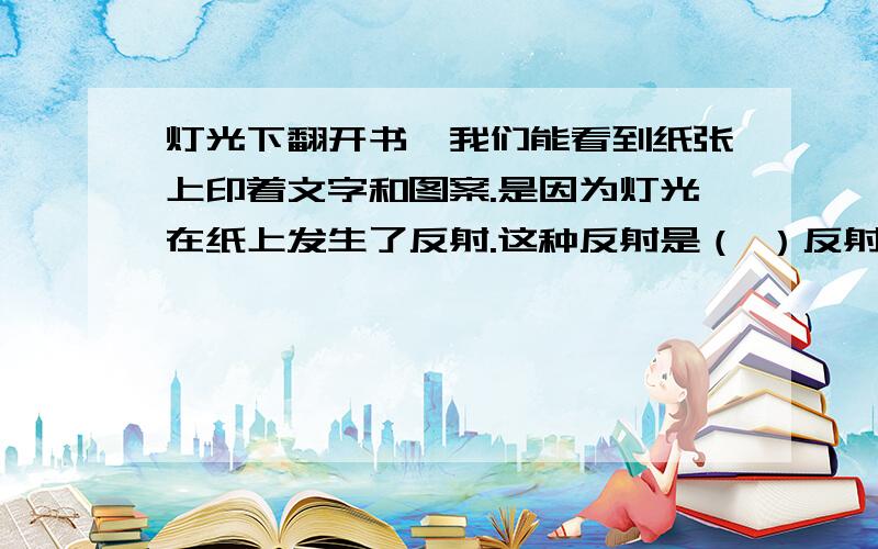 灯光下翻开书,我们能看到纸张上印着文字和图案.是因为灯光在纸上发生了反射.这种反射是（ ）反射.