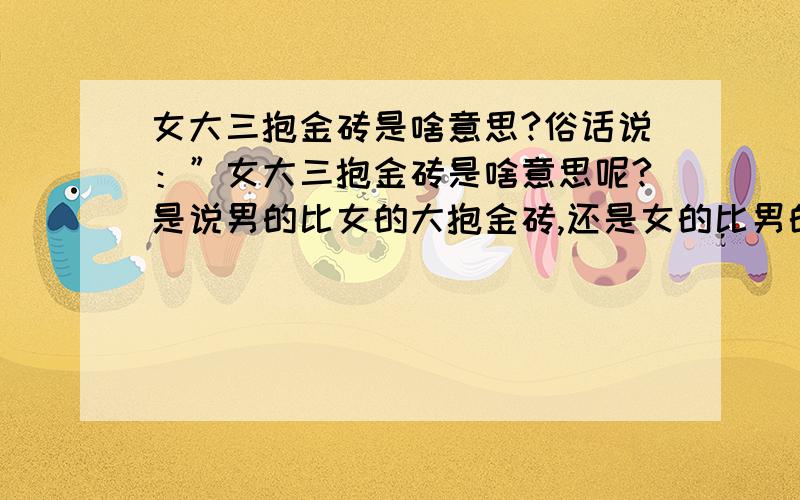 女大三抱金砖是啥意思?俗话说：”女大三抱金砖是啥意思呢?是说男的比女的大抱金砖,还是女的比男的大抱金砖呢?