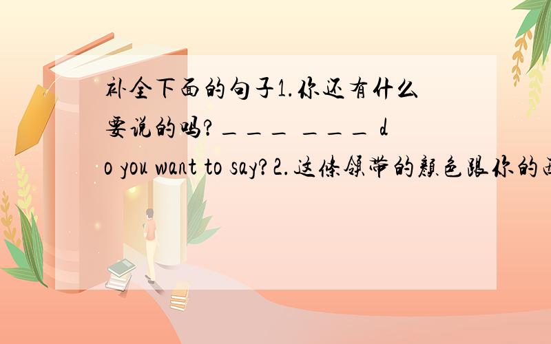 补全下面的句子1.你还有什么要说的吗?___ ___ do you want to say?2.这条领带的颜色跟你的西装很配.The colour of this tie ___ your suit ___3.我想知道你是怎样练习英语的.I want to know how you ___ ___English4.让我