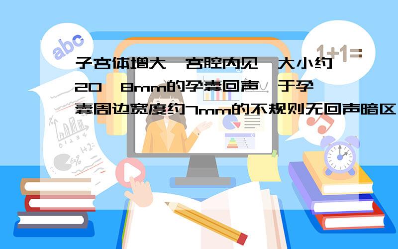 子宫体增大,宫腔内见一大小约20*8mm的孕囊回声,于孕囊周边宽度约7mm的不规则无回声暗区子宫体增大,宫腔内见一大小约20*8mm的孕囊回声,囊内见稍许胎芽未见原始心管搏动.于孕囊周边宽度约7m