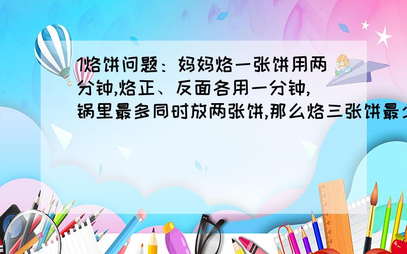 1烙饼问题：妈妈烙一张饼用两分钟,烙正、反面各用一分钟,锅里最多同时放两张饼,那么烙三张饼最少用几分钟?2.袜子问题,抽屉里有5双不同颜色的袜子,没开灯,要拿出一双同色的袜子,从中最