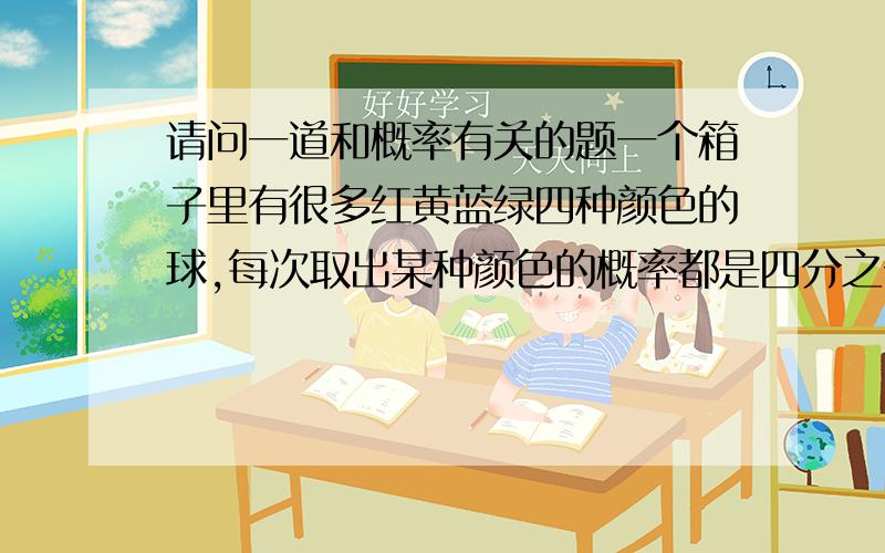 请问一道和概率有关的题一个箱子里有很多红黄蓝绿四种颜色的球,每次取出某种颜色的概率都是四分之一,问平均取多少次可以凑齐四种颜色?求此题的解法和解题思路……