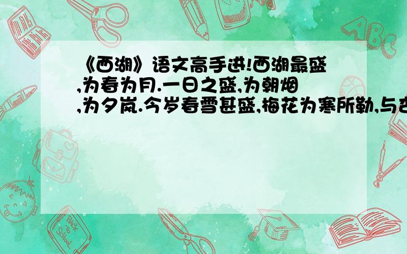 《西湖》语文高手进!西湖最盛,为春为月.一日之盛,为朝烟,为夕岚.今岁春雪甚盛,梅花为寒所勒,与杏桃相次开发,尤为奇观. 石篑数为余言：“傅金吾园中梅,张功甫家故物也,急往观之.”余时