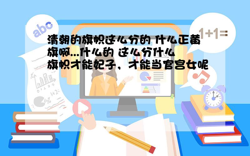 清朝的旗帜这么分的 什么正黄旗啊...什么的 这么分什么旗帜才能妃子，才能当官宫女呢