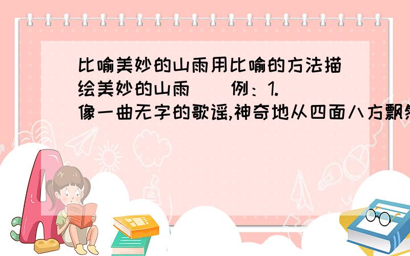 比喻美妙的山雨用比喻的方法描绘美妙的山雨    例：1.像一曲无字的歌谣,神奇地从四面八方飘然而起,并且逐渐清晰起来,响亮起来,由远而近,由远而近……    2.雨,使这山中的每一块岩石,每一