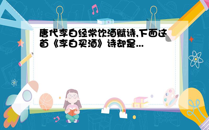 唐代李白经常饮酒赋诗,下面这首《李白买酒》诗却是...