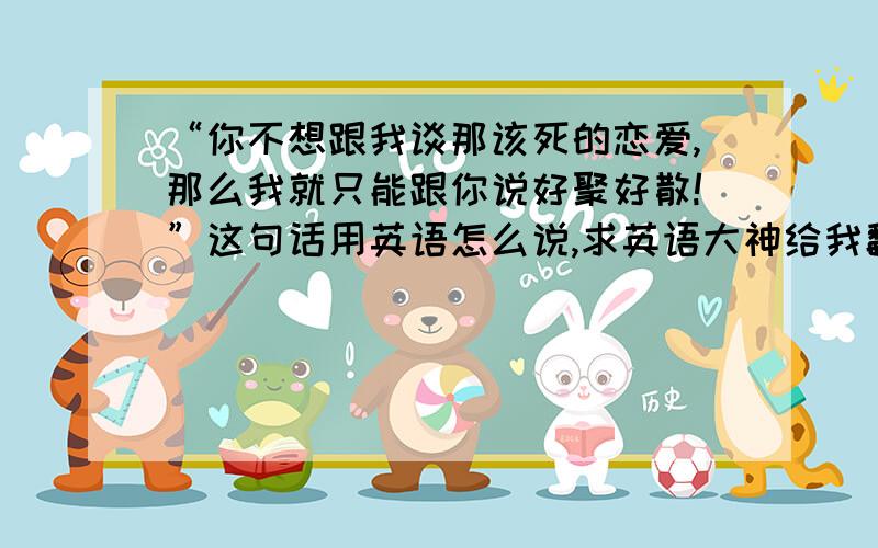 “你不想跟我谈那该死的恋爱,那么我就只能跟你说好聚好散!”这句话用英语怎么说,求英语大神给我翻译一下