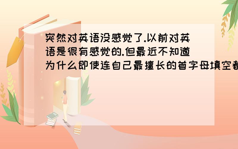 突然对英语没感觉了.以前对英语是很有感觉的.但最近不知道为什么即使连自己最擅长的首字母填空都错得比一般人惨.有些很幼稚的语法题也会错.而且拿着单词表总有种背不进去的感觉.怎