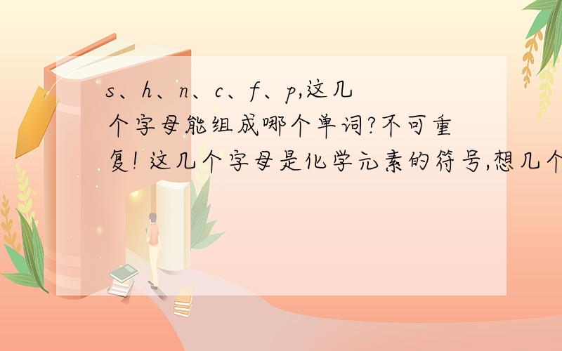 s、h、n、c、f、p,这几个字母能组成哪个单词?不可重复! 这几个字母是化学元素的符号,想几个顺口溜..谢谢了!