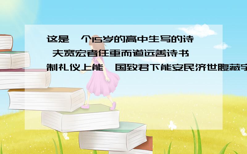 这是一个15岁的高中生写的诗 夫宽宏者任重而道远善诗书 制礼仪上能匡国致君下能安民济世腹藏宇宙之机吞吐天地之志以老庄养生息孔孟之道论天下御其圣哲之术所向无敌不战而屈人之兵