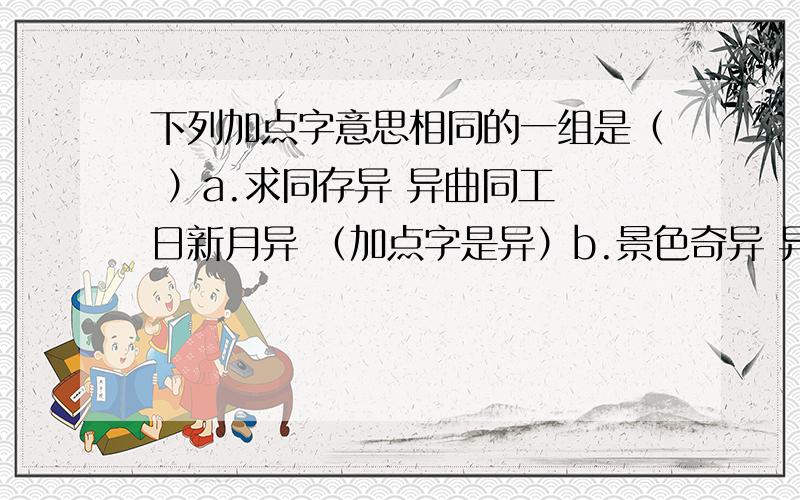 下列加点字意思相同的一组是（ ）a.求同存异 异曲同工 日新月异 （加点字是异）b.景色奇异 异口同声 见异思迁（加点字异）c.顾名思义 恩断义绝 大义凛然（加点字义） d .义不容辞 背信弃