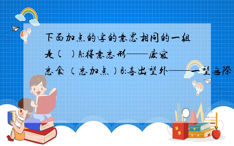 下面加点的字的意思相同的一组是( )A：得意忘形——废寝忘食 （忘加点）B：喜出望外——一望无际 （望加点）C：讲故事——出事 (事加点）D：送孟浩然之广陵——不速之客（之加点）