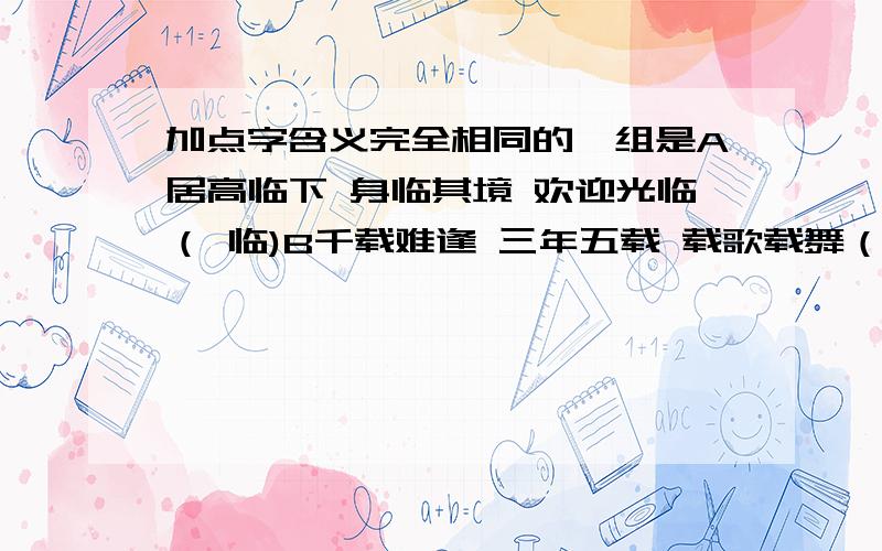 加点字含义完全相同的一组是A居高临下 身临其境 欢迎光临（ 临)B千载难逢 三年五载 载歌载舞（ 载）C不计其数 千方百计 精心设计（计）D异口同声 大同小异 求同存异（异）快!