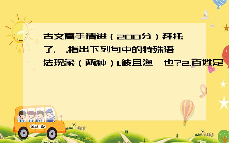 古文高手请进（200分）拜托了.一.指出下列句中的特殊语法现象（两种）1.彼且渔奚也?2.百姓足,君执与不足3.我无尔诈,尔无我虞4.谚所谓‘辅车相依,唇亡齿寒’者,其虞、虢之谓也5.吾长见矣