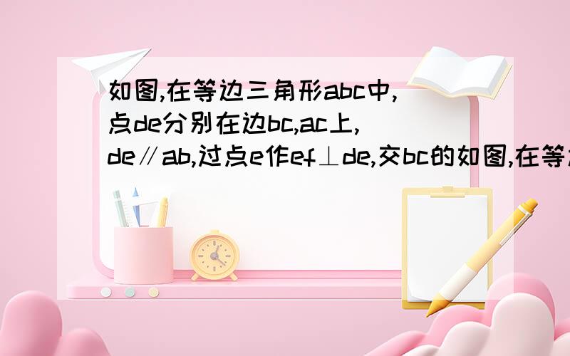 如图,在等边三角形abc中,点de分别在边bc,ac上,de∥ab,过点e作ef⊥de,交bc的如图,在等边三角形abc中,点de分别在边bc,ac上, de∥ab,过点e作ef⊥de,交bc的延长线于点f.求角f的度数若cd等于2,求df的长