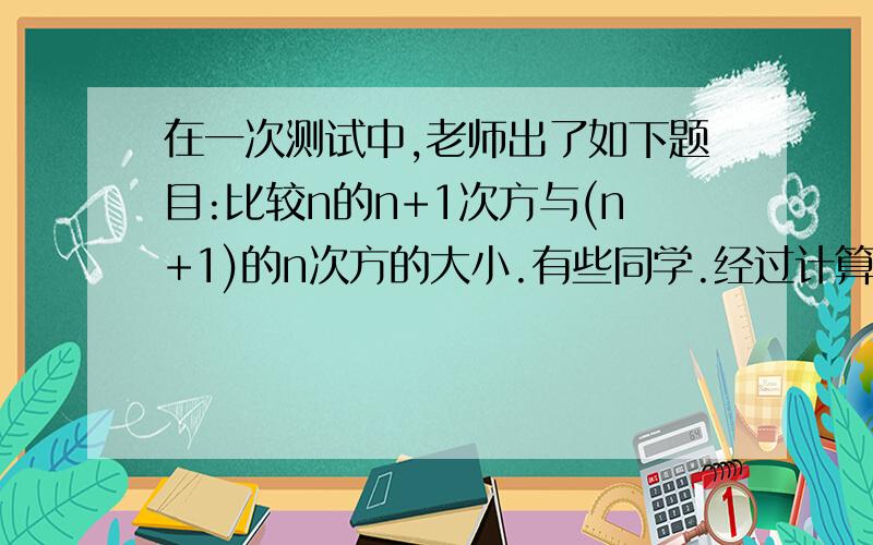 在一次测试中,老师出了如下题目:比较n的n+1次方与(n+1)的n次方的大小.有些同学.经过计算.你认为他们的判断正确吗?说说你的理由.