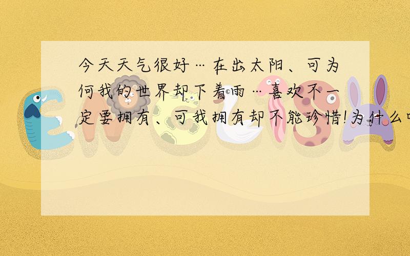 今天天气很好…在出太阳、可为何我的世界却下着雨…喜欢不一定要拥有、可我拥有却不能珍惜!为什么呢?