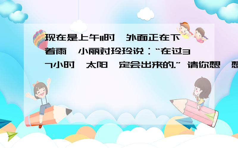 现在是上午11时,外面正在下着雨,小丽对玲玲说：“在过37小时,太阳一定会出来的.” 请你想一想,现在是上午11时,外面正在下着雨,小丽对玲玲说：“在过37小时,太阳一定会出来的.”请你想一