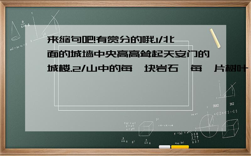 来缩句吧!有赏分的哦.1/北面的城墙中央高高耸起天安门的城楼.2/山中的每一块岩石、每一片树叶、每一丛绿草,都变成了奇妙无比的琴键.3/我目光追随着爬行的小虫,作了一次奇异的游历.4/在