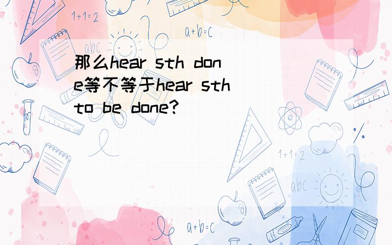 那么hear sth done等不等于hear sth to be done?