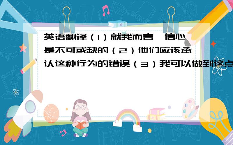 英语翻译（1）就我而言,信心是不可或缺的（2）他们应该承认这种行为的错误（3）我可以做到这点（4）理智面对问题（5）珍惜现在的点点滴滴（6）首先,起码这不是个好现象（7）针对该问